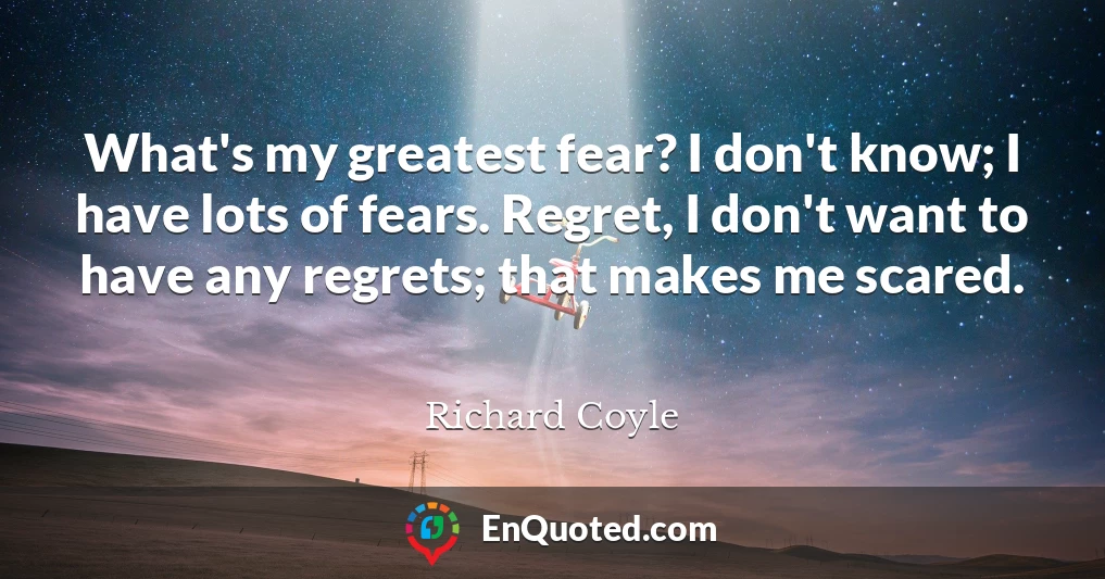 What's my greatest fear? I don't know; I have lots of fears. Regret, I don't want to have any regrets; that makes me scared.