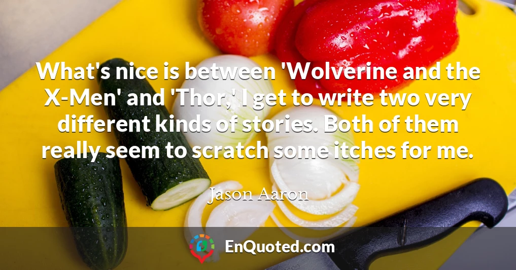 What's nice is between 'Wolverine and the X-Men' and 'Thor,' I get to write two very different kinds of stories. Both of them really seem to scratch some itches for me.
