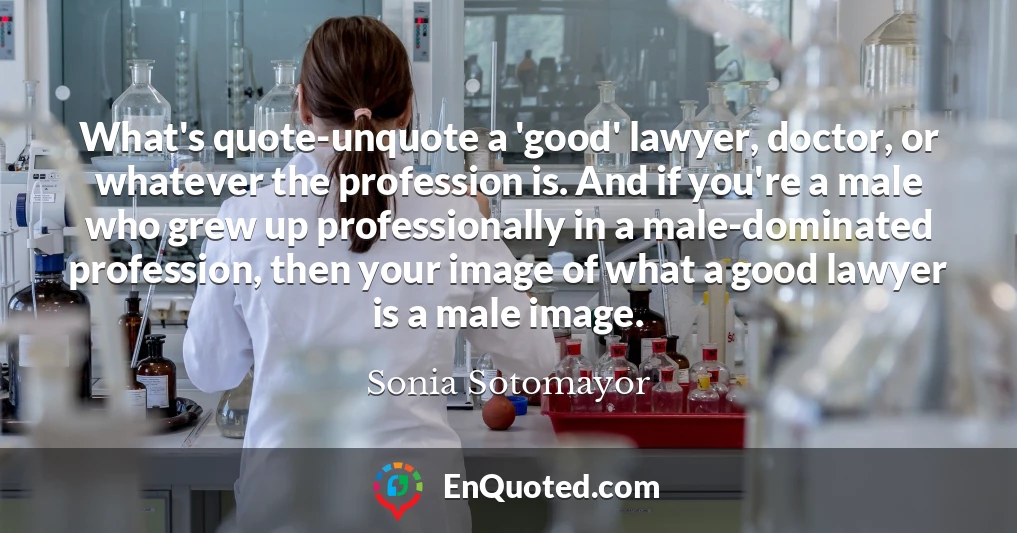 What's quote-unquote a 'good' lawyer, doctor, or whatever the profession is. And if you're a male who grew up professionally in a male-dominated profession, then your image of what a good lawyer is a male image.