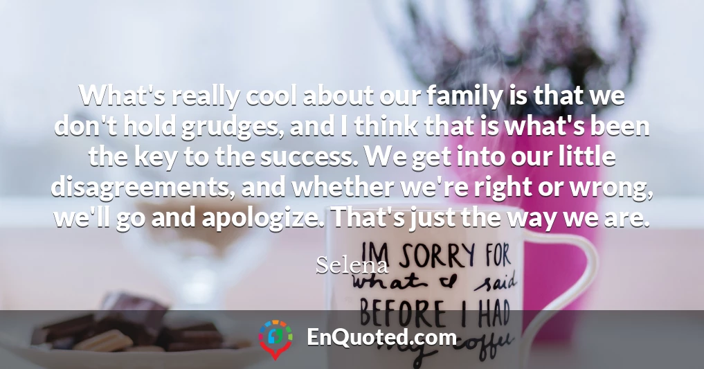 What's really cool about our family is that we don't hold grudges, and I think that is what's been the key to the success. We get into our little disagreements, and whether we're right or wrong, we'll go and apologize. That's just the way we are.
