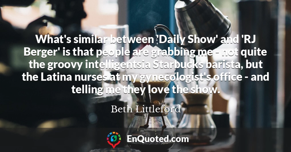 What's similar between 'Daily Show' and 'RJ Berger' is that people are grabbing me - not quite the groovy intelligentsia Starbucks barista, but the Latina nurses at my gynecologist's office - and telling me they love the show.