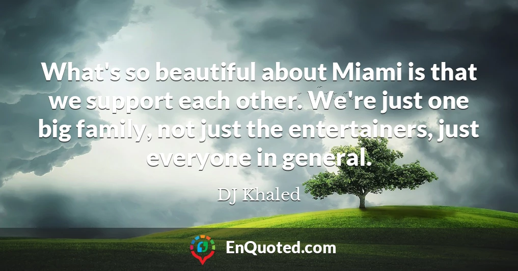What's so beautiful about Miami is that we support each other. We're just one big family, not just the entertainers, just everyone in general.