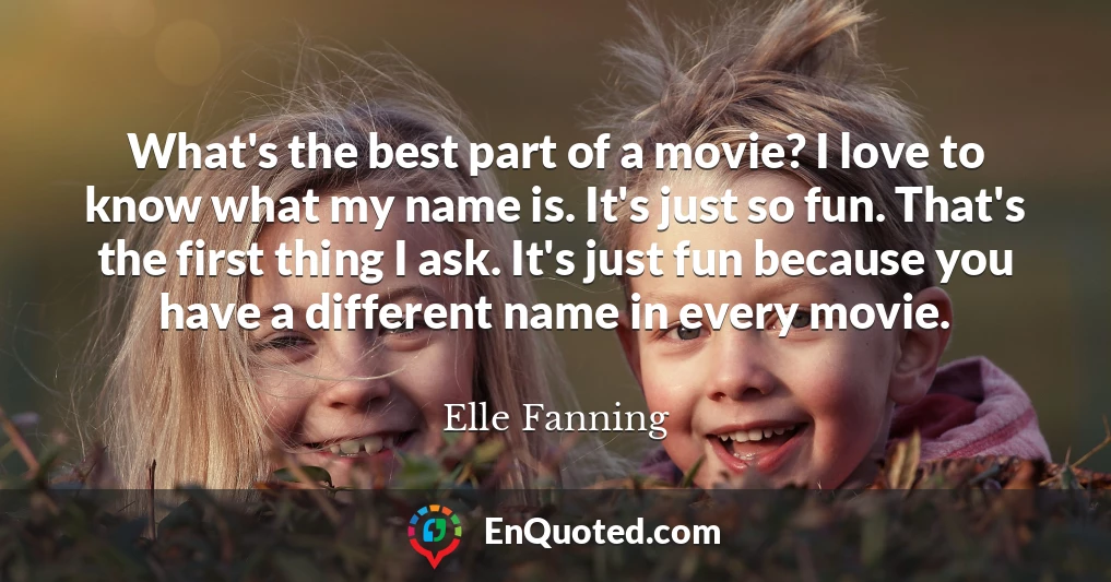 What's the best part of a movie? I love to know what my name is. It's just so fun. That's the first thing I ask. It's just fun because you have a different name in every movie.