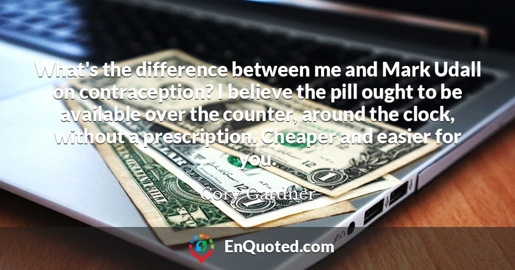 What's the difference between me and Mark Udall on contraception? I believe the pill ought to be available over the counter, around the clock, without a prescription. Cheaper and easier for you.