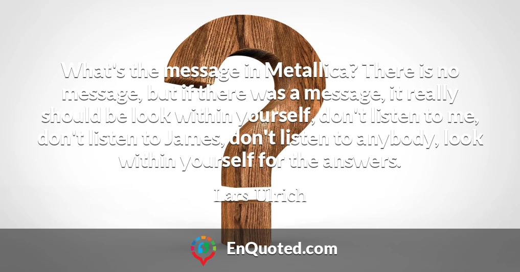 What's the message in Metallica? There is no message, but if there was a message, it really should be look within yourself, don't listen to me, don't listen to James, don't listen to anybody, look within yourself for the answers.