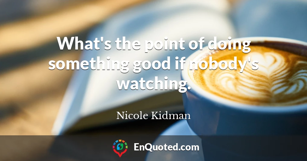 What's the point of doing something good if nobody's watching.