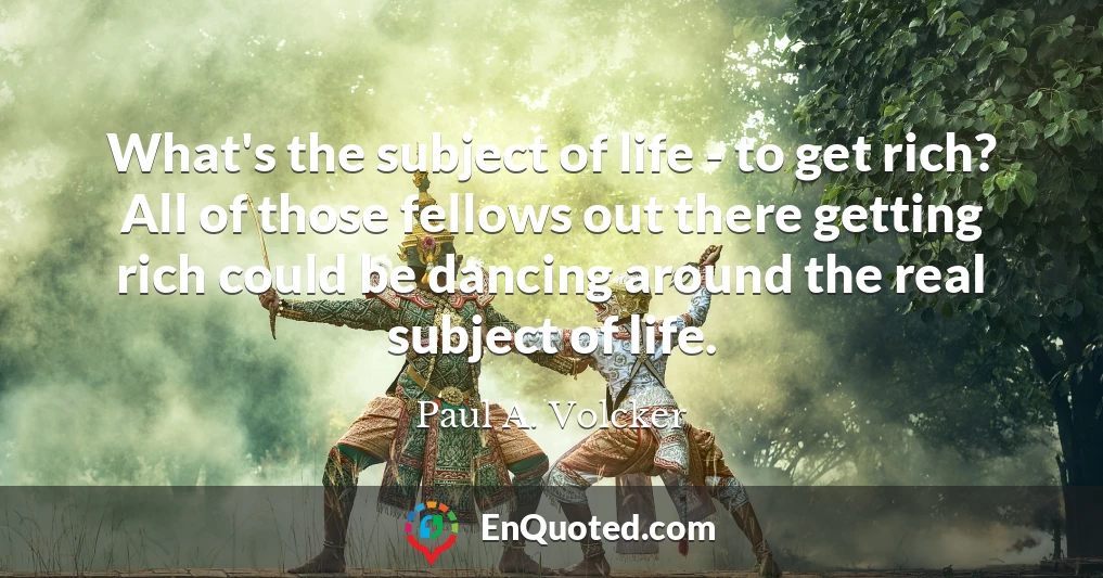 What's the subject of life - to get rich? All of those fellows out there getting rich could be dancing around the real subject of life.