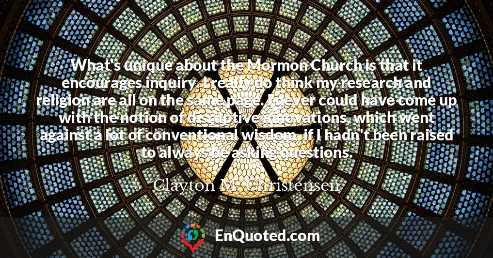 What's unique about the Mormon Church is that it encourages inquiry. I really do think my research and religion are all on the same page. I never could have come up with the notion of disruptive innovations, which went against a lot of conventional wisdom, if I hadn't been raised to always be asking questions.