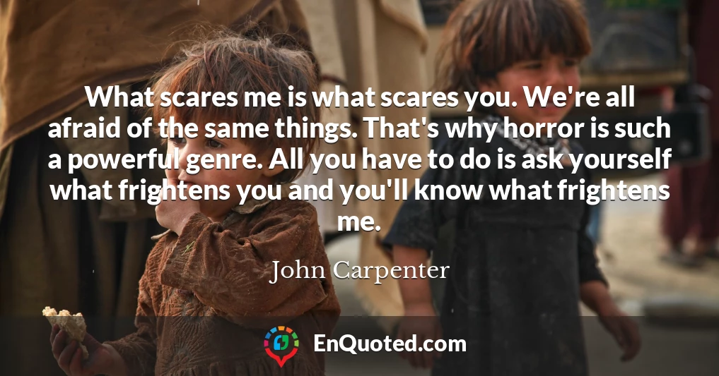 What scares me is what scares you. We're all afraid of the same things. That's why horror is such a powerful genre. All you have to do is ask yourself what frightens you and you'll know what frightens me.