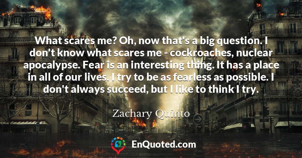 What scares me? Oh, now that's a big question. I don't know what scares me - cockroaches, nuclear apocalypse. Fear is an interesting thing. It has a place in all of our lives. I try to be as fearless as possible. I don't always succeed, but I like to think I try.