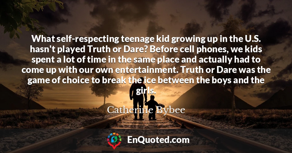 What self-respecting teenage kid growing up in the U.S. hasn't played Truth or Dare? Before cell phones, we kids spent a lot of time in the same place and actually had to come up with our own entertainment. Truth or Dare was the game of choice to break the ice between the boys and the girls.