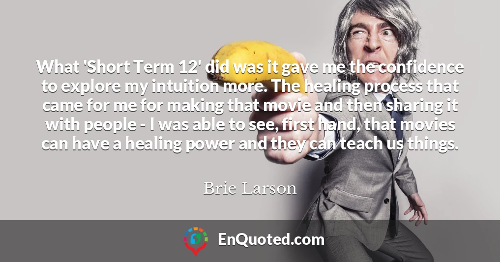 What 'Short Term 12' did was it gave me the confidence to explore my intuition more. The healing process that came for me for making that movie and then sharing it with people - I was able to see, first hand, that movies can have a healing power and they can teach us things.