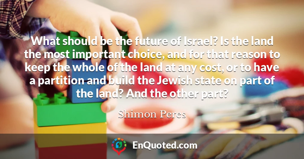 What should be the future of Israel? Is the land the most important choice, and for that reason to keep the whole of the land at any cost, or to have a partition and build the Jewish state on part of the land? And the other part?