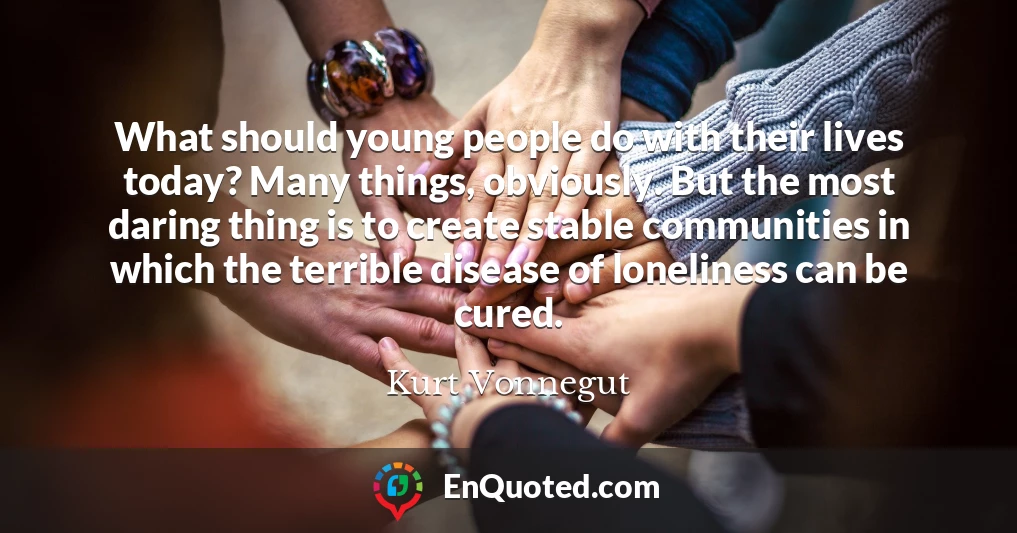 What should young people do with their lives today? Many things, obviously. But the most daring thing is to create stable communities in which the terrible disease of loneliness can be cured.