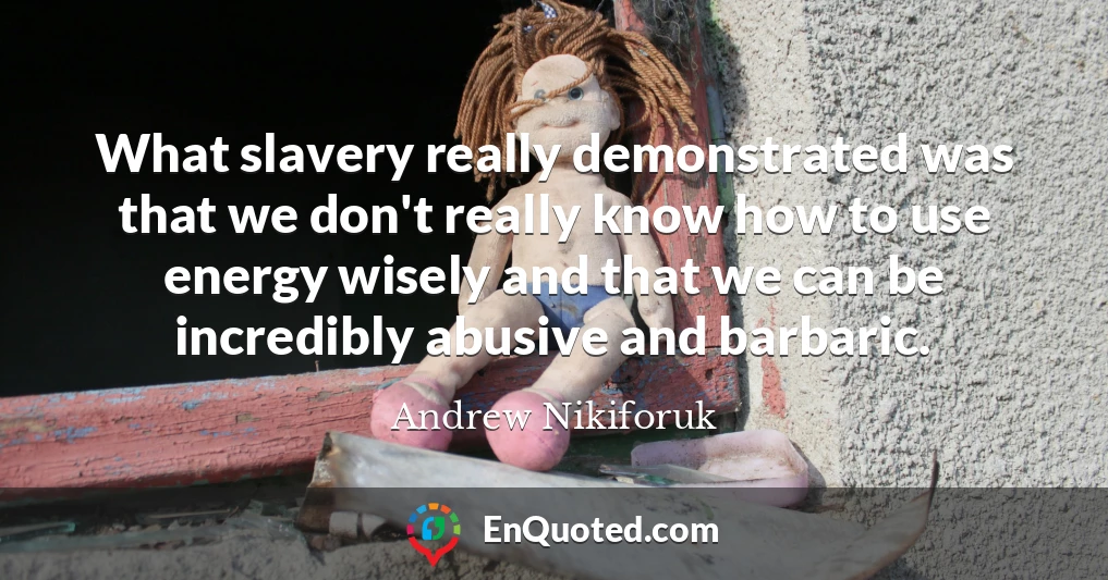 What slavery really demonstrated was that we don't really know how to use energy wisely and that we can be incredibly abusive and barbaric.