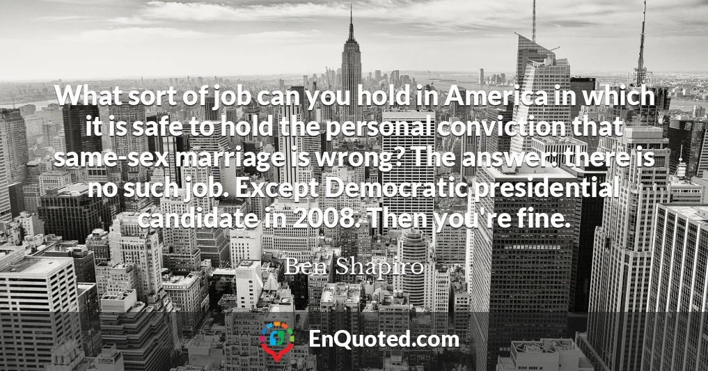 What sort of job can you hold in America in which it is safe to hold the personal conviction that same-sex marriage is wrong? The answer: there is no such job. Except Democratic presidential candidate in 2008. Then you're fine.