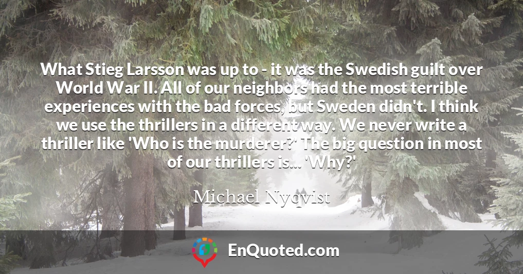 What Stieg Larsson was up to - it was the Swedish guilt over World War II. All of our neighbors had the most terrible experiences with the bad forces, but Sweden didn't. I think we use the thrillers in a different way. We never write a thriller like 'Who is the murderer?' The big question in most of our thrillers is... 'Why?'