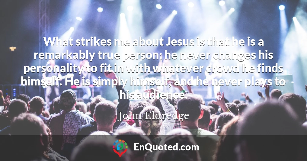 What strikes me about Jesus is that he is a remarkably true person; he never changes his personality to fit in with whatever crowd he finds himself. He is simply himself, and he never plays to his audience.