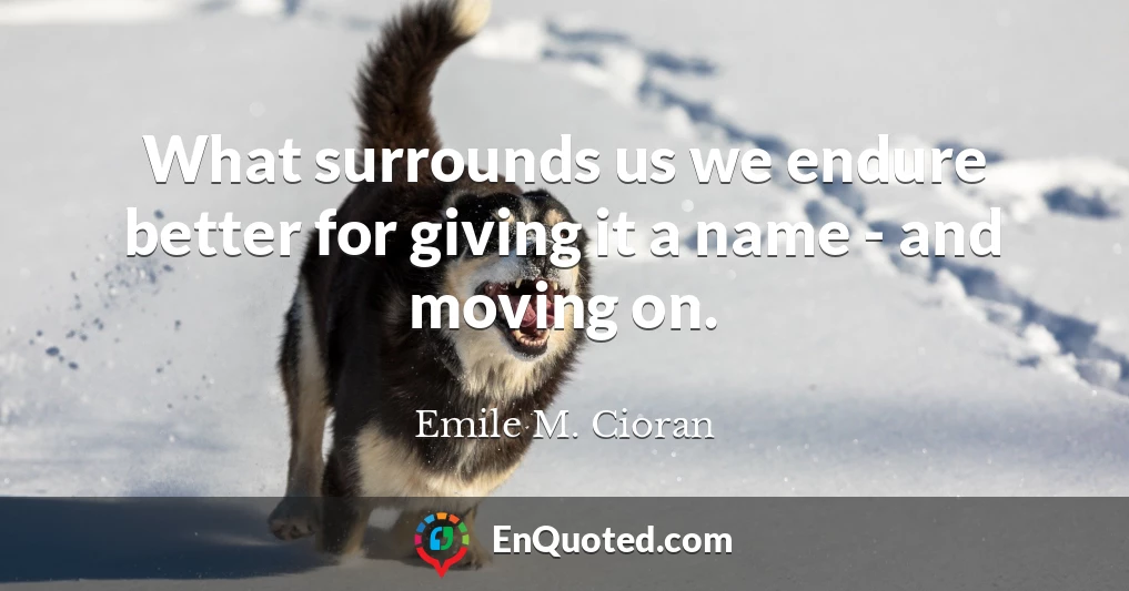 What surrounds us we endure better for giving it a name - and moving on.
