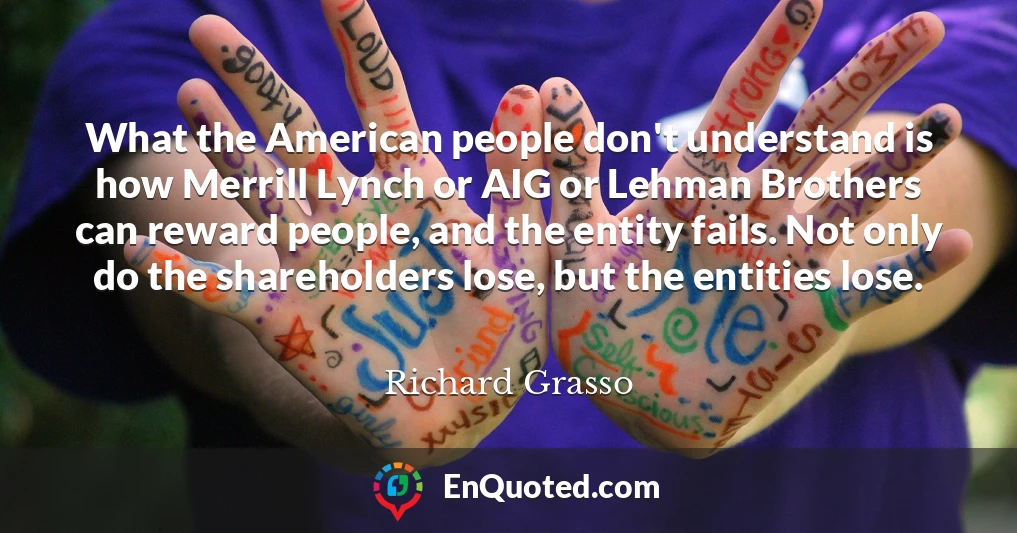 What the American people don't understand is how Merrill Lynch or AIG or Lehman Brothers can reward people, and the entity fails. Not only do the shareholders lose, but the entities lose.