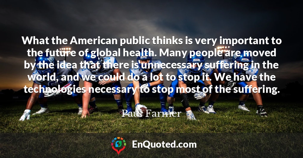 What the American public thinks is very important to the future of global health. Many people are moved by the idea that there is unnecessary suffering in the world, and we could do a lot to stop it. We have the technologies necessary to stop most of the suffering.