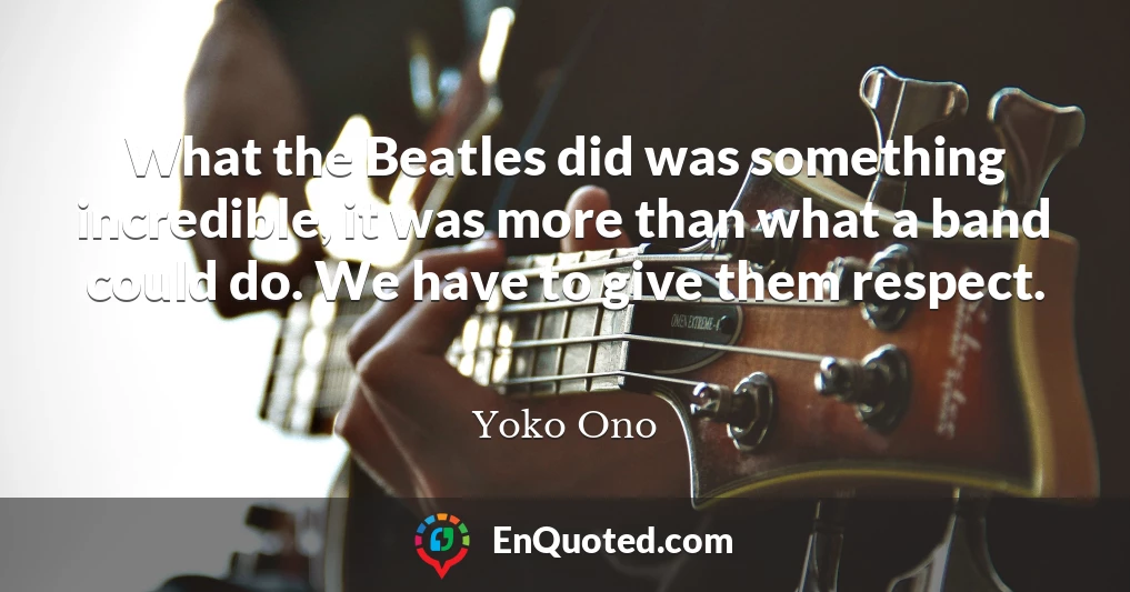 What the Beatles did was something incredible, it was more than what a band could do. We have to give them respect.