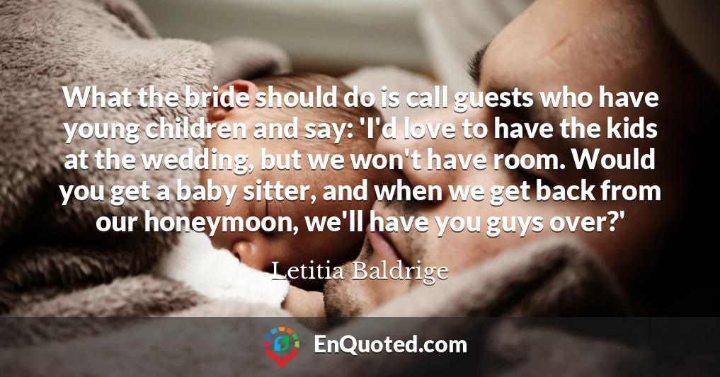 What the bride should do is call guests who have young children and say: 'I'd love to have the kids at the wedding, but we won't have room. Would you get a baby sitter, and when we get back from our honeymoon, we'll have you guys over?'