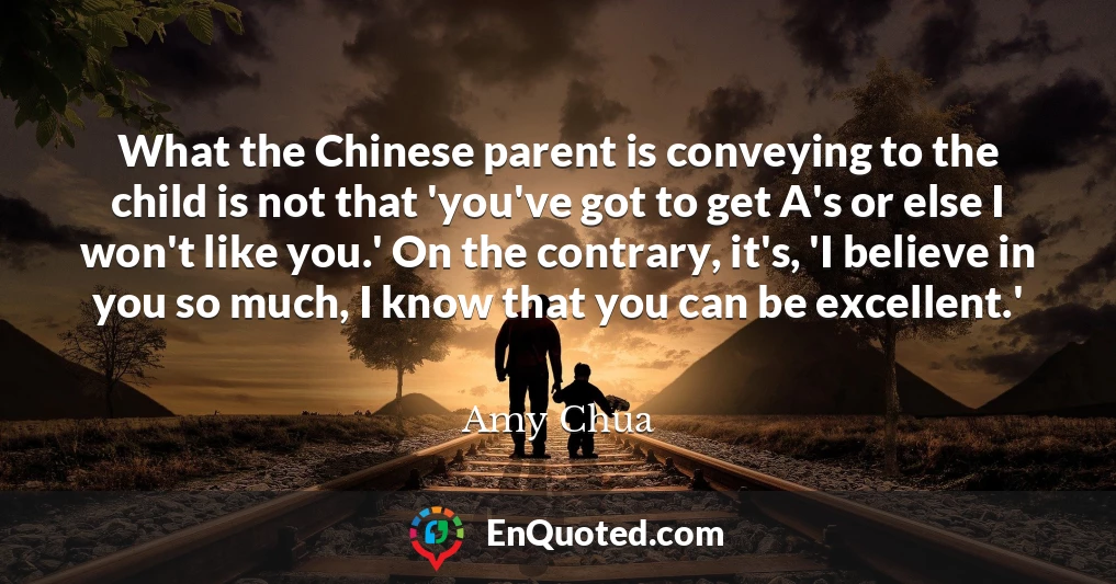 What the Chinese parent is conveying to the child is not that 'you've got to get A's or else I won't like you.' On the contrary, it's, 'I believe in you so much, I know that you can be excellent.'