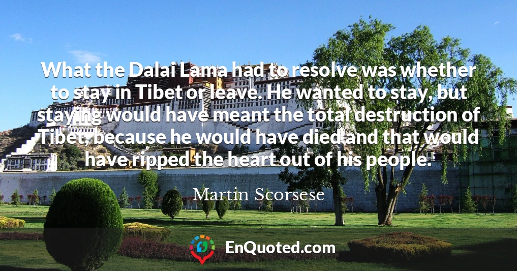 What the Dalai Lama had to resolve was whether to stay in Tibet or leave. He wanted to stay, but staying would have meant the total destruction of Tibet, because he would have died and that would have ripped the heart out of his people.