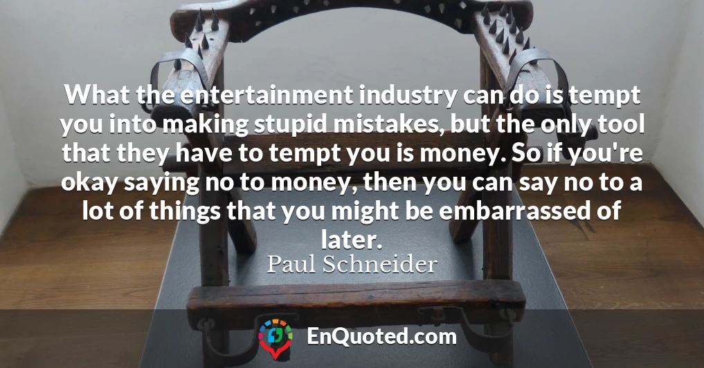 What the entertainment industry can do is tempt you into making stupid mistakes, but the only tool that they have to tempt you is money. So if you're okay saying no to money, then you can say no to a lot of things that you might be embarrassed of later.