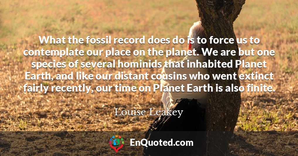 What the fossil record does do is to force us to contemplate our place on the planet. We are but one species of several hominids that inhabited Planet Earth, and like our distant cousins who went extinct fairly recently, our time on Planet Earth is also finite.