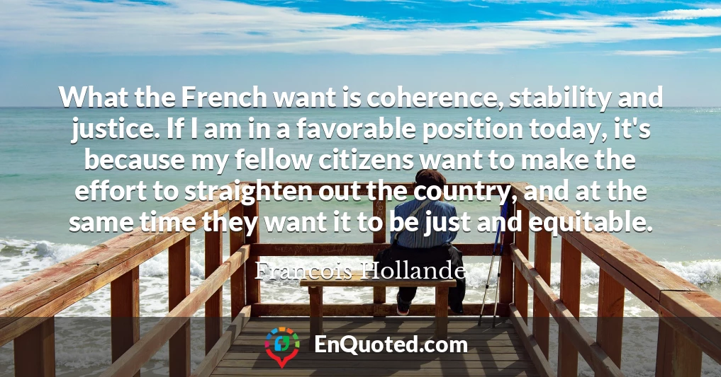 What the French want is coherence, stability and justice. If I am in a favorable position today, it's because my fellow citizens want to make the effort to straighten out the country, and at the same time they want it to be just and equitable.