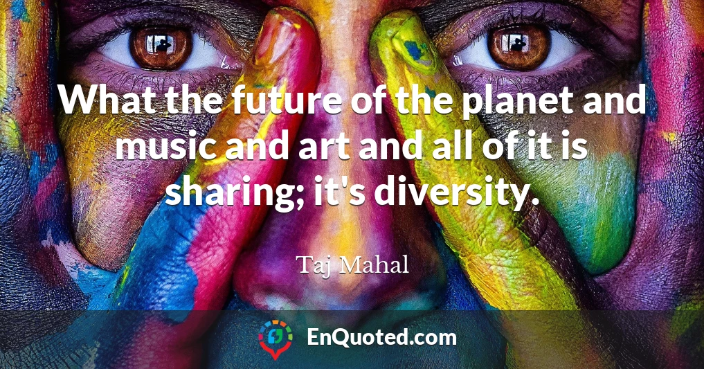 What the future of the planet and music and art and all of it is sharing; it's diversity.