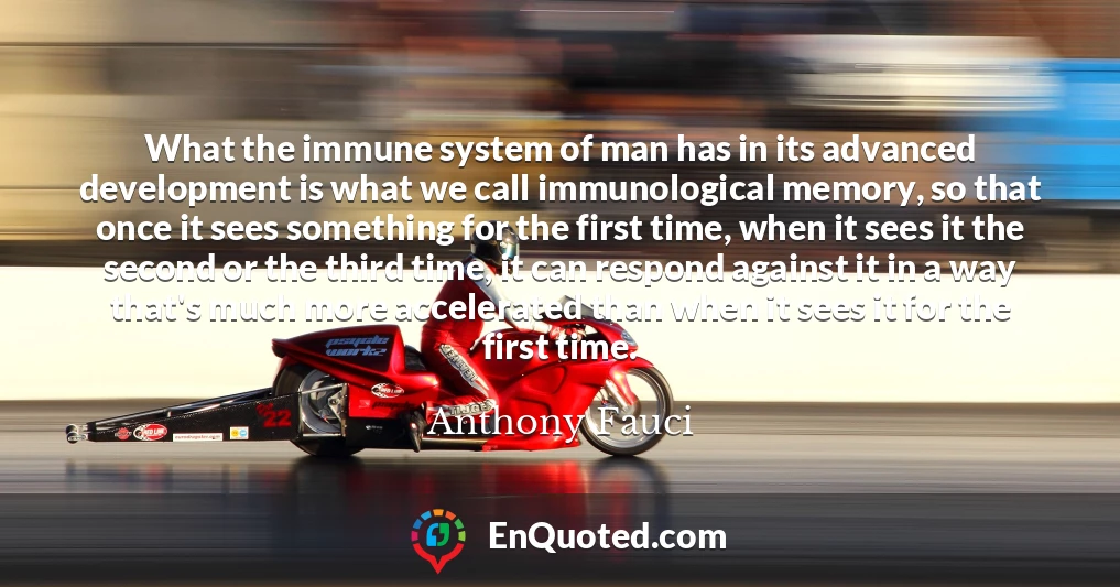What the immune system of man has in its advanced development is what we call immunological memory, so that once it sees something for the first time, when it sees it the second or the third time, it can respond against it in a way that's much more accelerated than when it sees it for the first time.