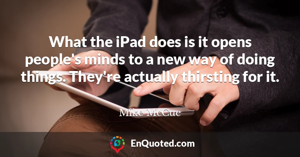 What the iPad does is it opens people's minds to a new way of doing things. They're actually thirsting for it.