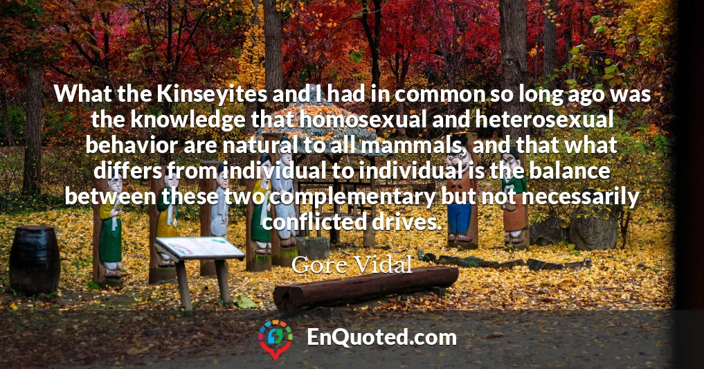 What the Kinseyites and I had in common so long ago was the knowledge that homosexual and heterosexual behavior are natural to all mammals, and that what differs from individual to individual is the balance between these two complementary but not necessarily conflicted drives.