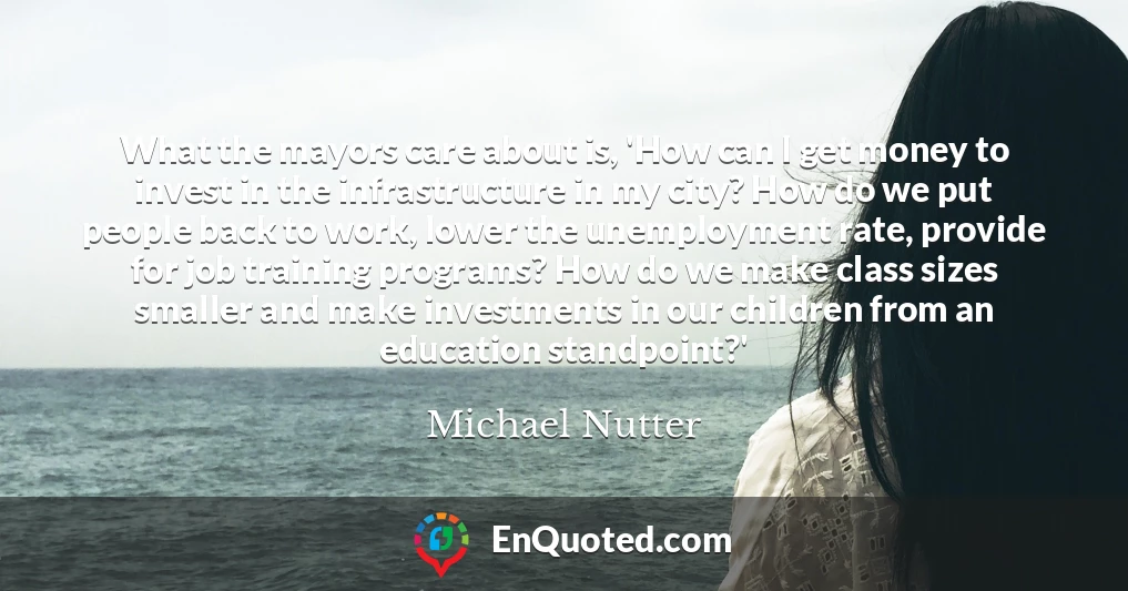 What the mayors care about is, 'How can I get money to invest in the infrastructure in my city? How do we put people back to work, lower the unemployment rate, provide for job training programs? How do we make class sizes smaller and make investments in our children from an education standpoint?'