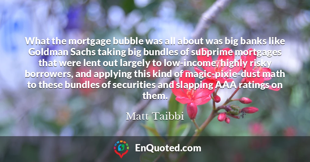 What the mortgage bubble was all about was big banks like Goldman Sachs taking big bundles of subprime mortgages that were lent out largely to low-income, highly risky borrowers, and applying this kind of magic-pixie-dust math to these bundles of securities and slapping AAA ratings on them.