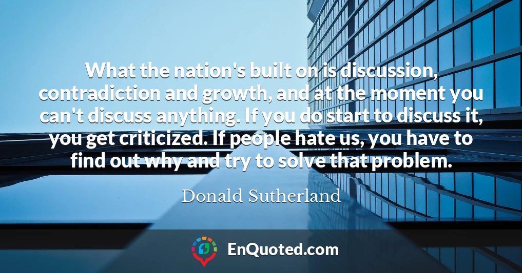 What the nation's built on is discussion, contradiction and growth, and at the moment you can't discuss anything. If you do start to discuss it, you get criticized. If people hate us, you have to find out why and try to solve that problem.