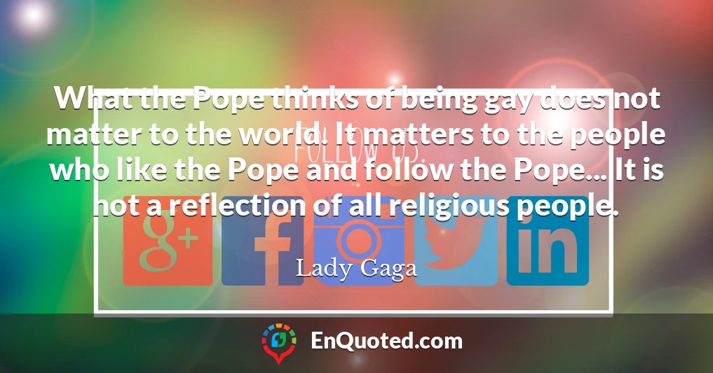 What the Pope thinks of being gay does not matter to the world. It matters to the people who like the Pope and follow the Pope... It is not a reflection of all religious people.