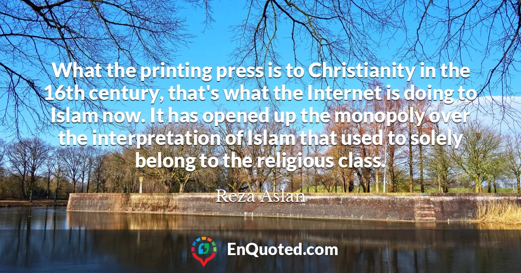 What the printing press is to Christianity in the 16th century, that's what the Internet is doing to Islam now. It has opened up the monopoly over the interpretation of Islam that used to solely belong to the religious class.