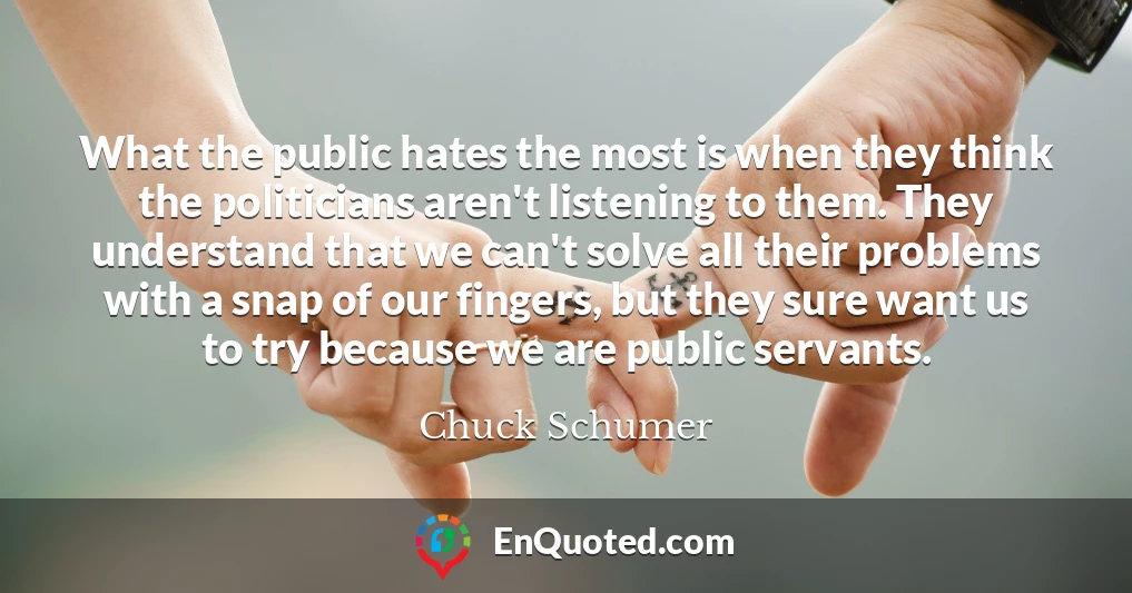 What the public hates the most is when they think the politicians aren't listening to them. They understand that we can't solve all their problems with a snap of our fingers, but they sure want us to try because we are public servants.