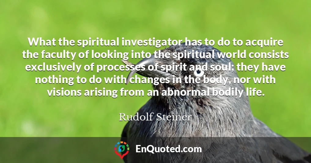What the spiritual investigator has to do to acquire the faculty of looking into the spiritual world consists exclusively of processes of spirit and soul; they have nothing to do with changes in the body, nor with visions arising from an abnormal bodily life.