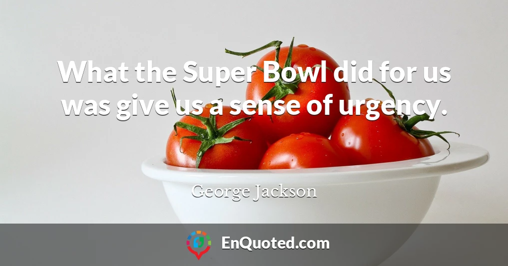 What the Super Bowl did for us was give us a sense of urgency.