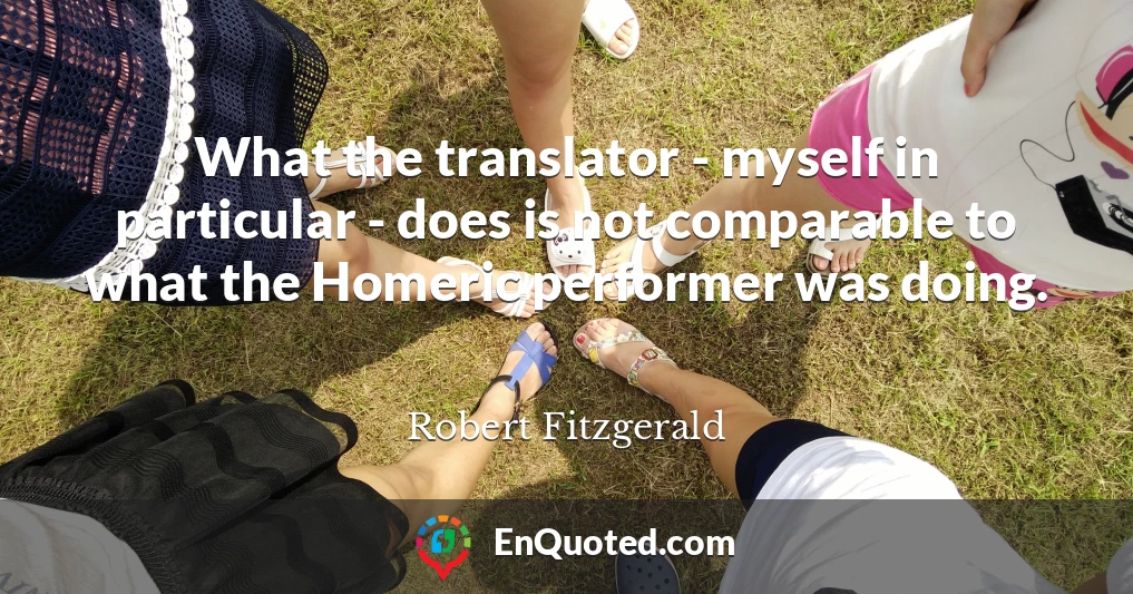 What the translator - myself in particular - does is not comparable to what the Homeric performer was doing.