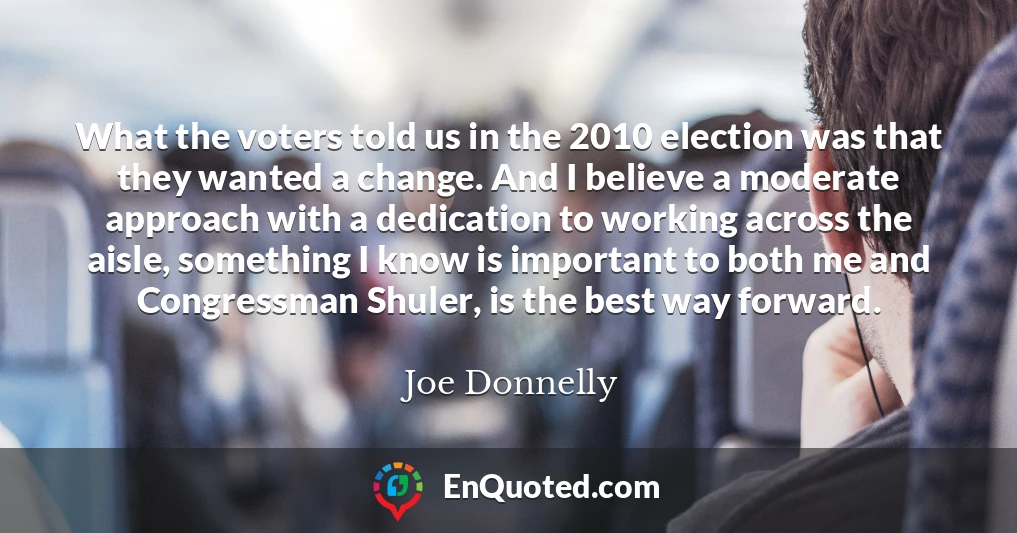 What the voters told us in the 2010 election was that they wanted a change. And I believe a moderate approach with a dedication to working across the aisle, something I know is important to both me and Congressman Shuler, is the best way forward.