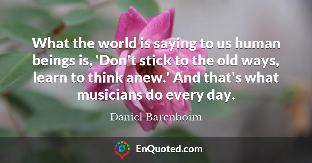 What the world is saying to us human beings is, 'Don't stick to the old ways, learn to think anew.' And that's what musicians do every day.