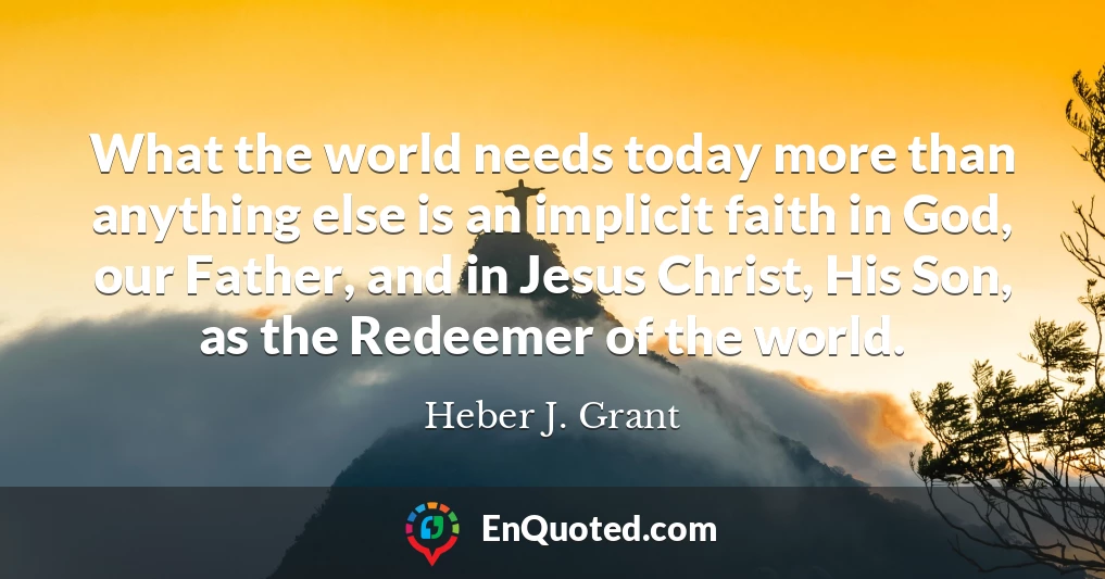 What the world needs today more than anything else is an implicit faith in God, our Father, and in Jesus Christ, His Son, as the Redeemer of the world.
