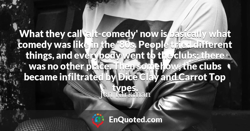 What they call 'alt-comedy' now is basically what comedy was like in the '80s. People tried different things, and everybody went to the clubs; there was no other place. Then somehow, the clubs became infiltrated by Dice Clay and Carrot Top types.