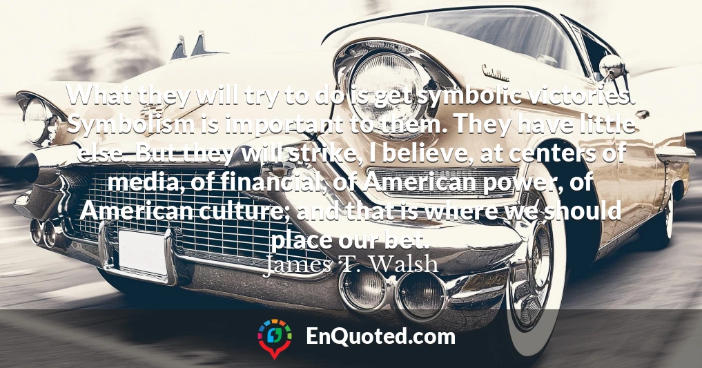 What they will try to do is get symbolic victories. Symbolism is important to them. They have little else. But they will strike, I believe, at centers of media, of financial, of American power, of American culture; and that is where we should place our bet.